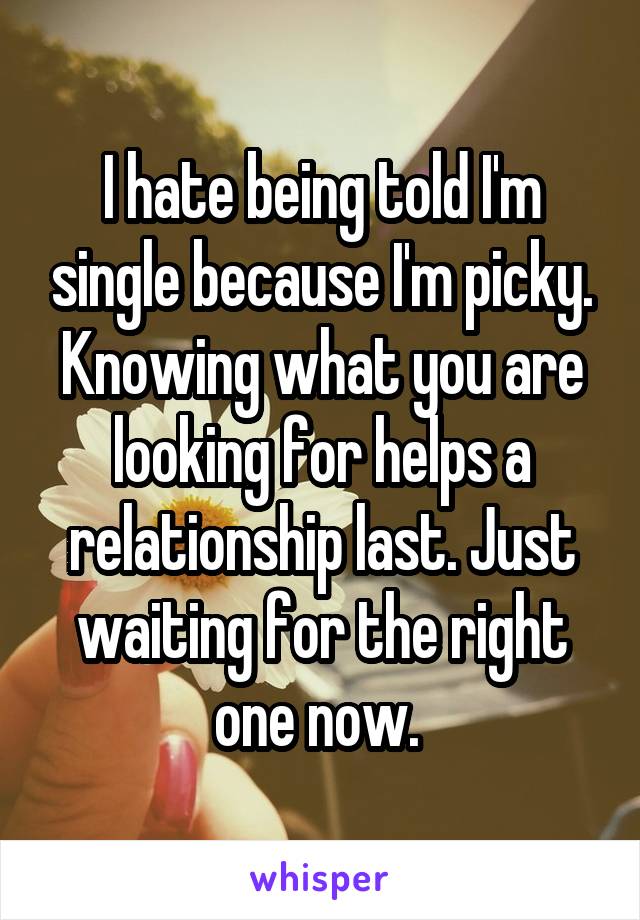 I hate being told I'm single because I'm picky. Knowing what you are looking for helps a relationship last. Just waiting for the right one now. 