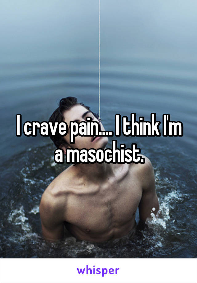 I crave pain.... I think I'm a masochist.