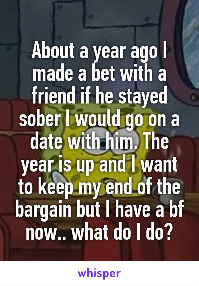 About a year ago I made a bet with a friend if he stayed sober I would go on a date with him. The year is up and I want to keep my end of the bargain but I have a bf now.. what do I do?