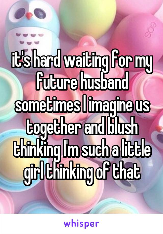 it's hard waiting for my future husband sometimes I imagine us together and blush thinking I'm such a little girl thinking of that