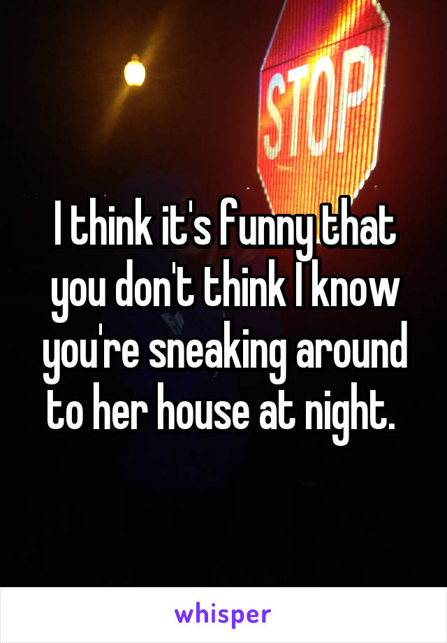 I think it's funny that you don't think I know you're sneaking around to her house at night. 