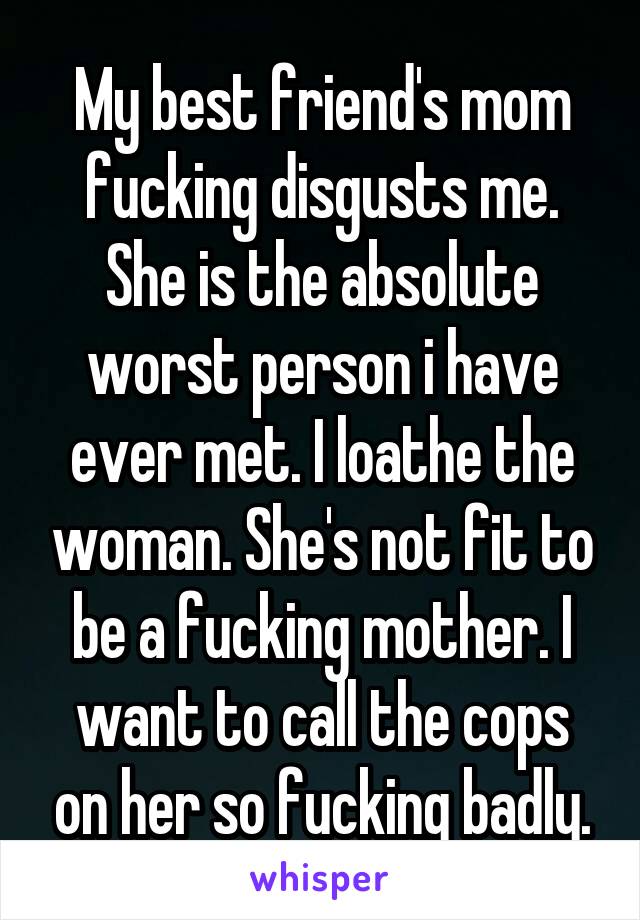 My best friend's mom fucking disgusts me. She is the absolute worst person i have ever met. I loathe the woman. She's not fit to be a fucking mother. I want to call the cops on her so fucking badly.