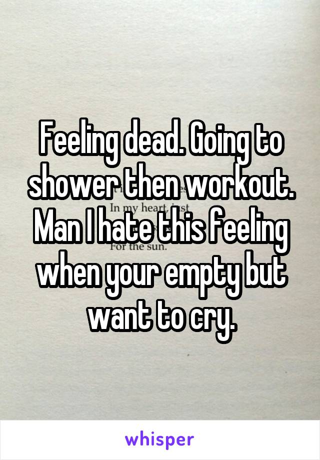 Feeling dead. Going to shower then workout. Man I hate this feeling when your empty but want to cry.