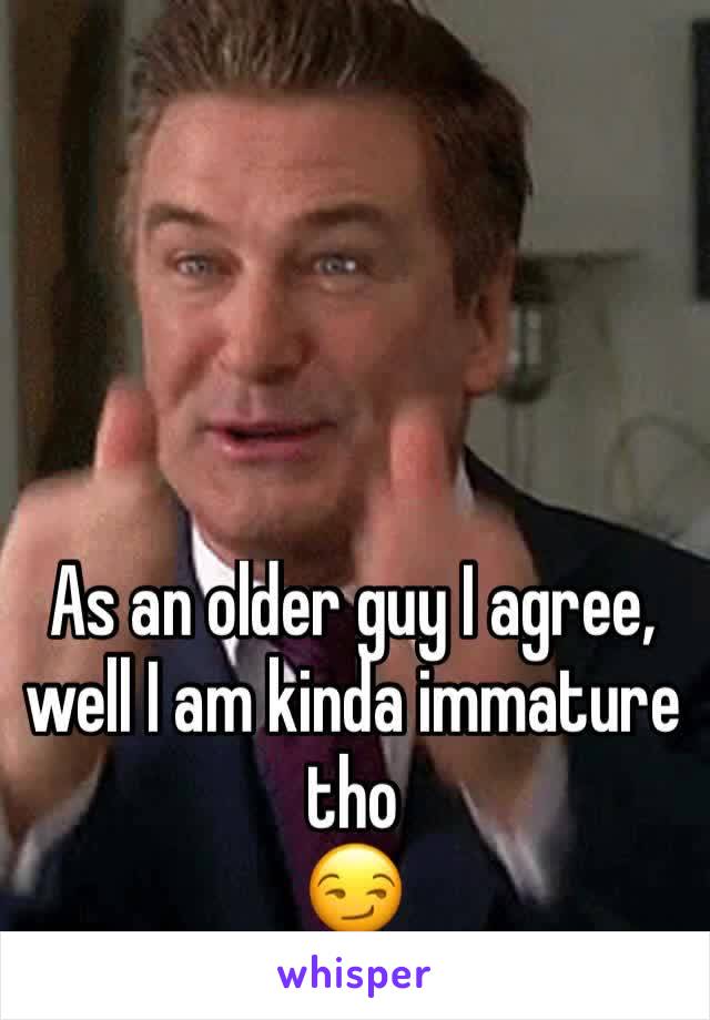 As an older guy I agree, well I am kinda immature tho
😏