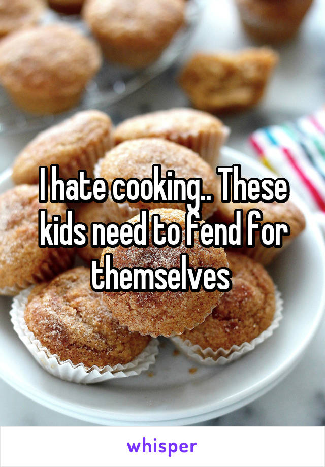 I hate cooking.. These kids need to fend for themselves 