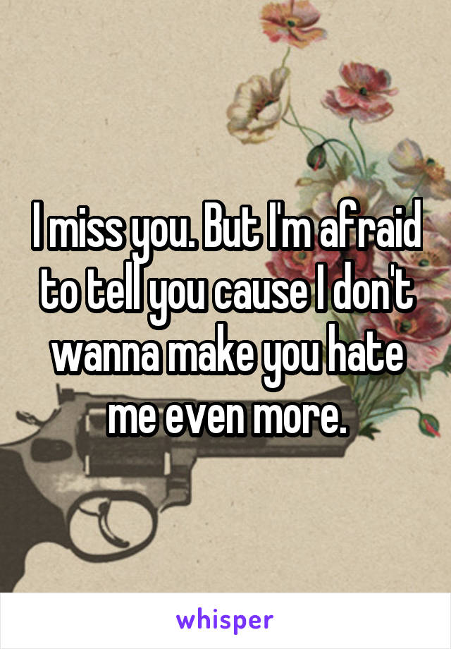 I miss you. But I'm afraid to tell you cause I don't wanna make you hate me even more.