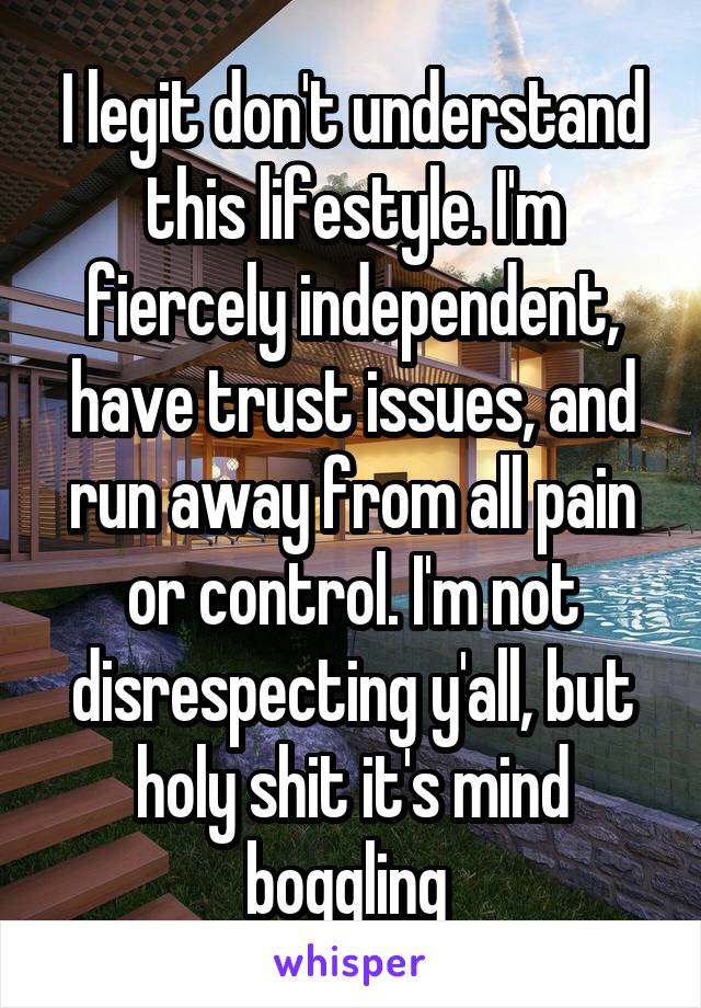 I legit don't understand this lifestyle. I'm fiercely independent, have trust issues, and run away from all pain or control. I'm not disrespecting y'all, but holy shit it's mind boggling 