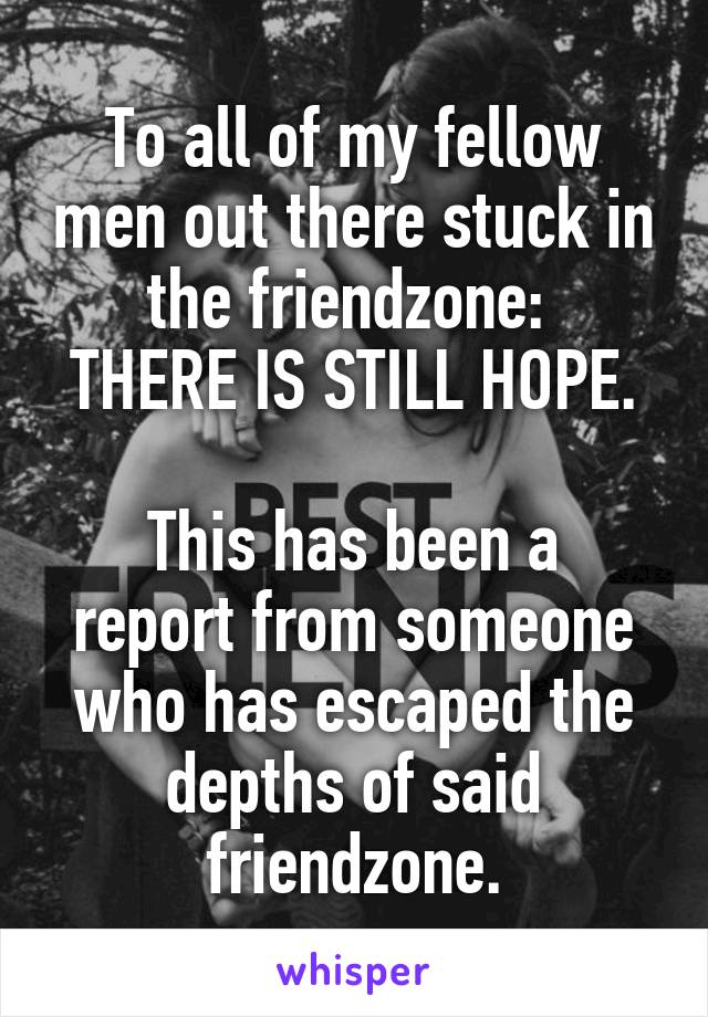 To all of my fellow men out there stuck in the friendzone: 
THERE IS STILL HOPE.

This has been a report from someone who has escaped the depths of said friendzone.