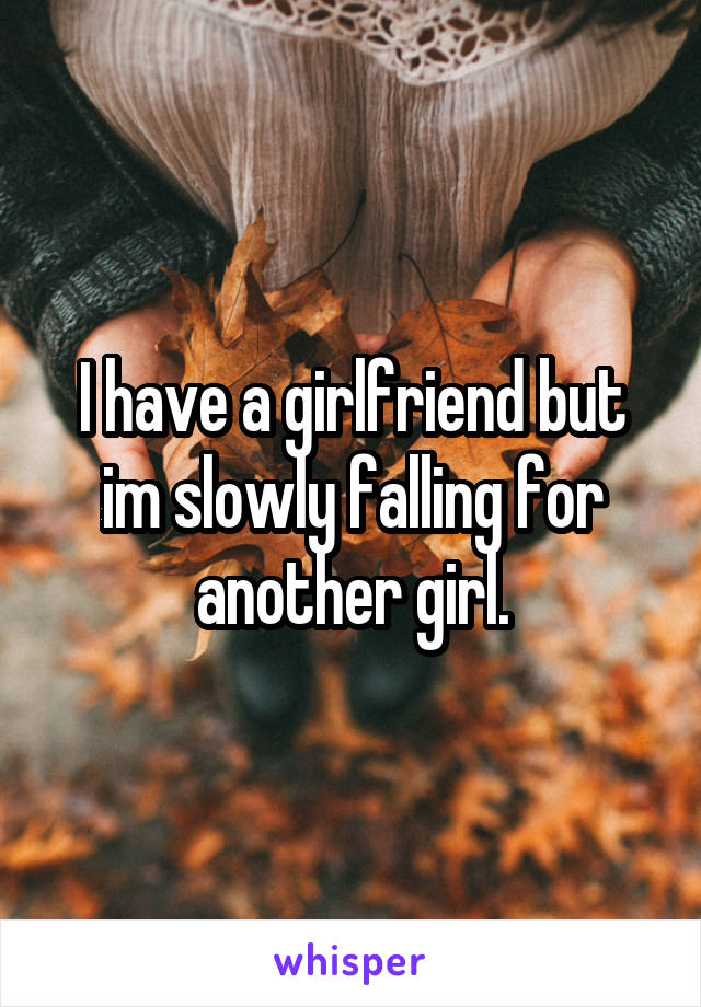 I have a girlfriend but im slowly falling for another girl.
