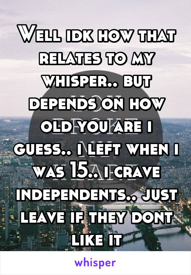 Well idk how that relates to my whisper.. but depends on how old you are i guess.. i left when i was 15.. i crave independents.. just leave if they dont like it