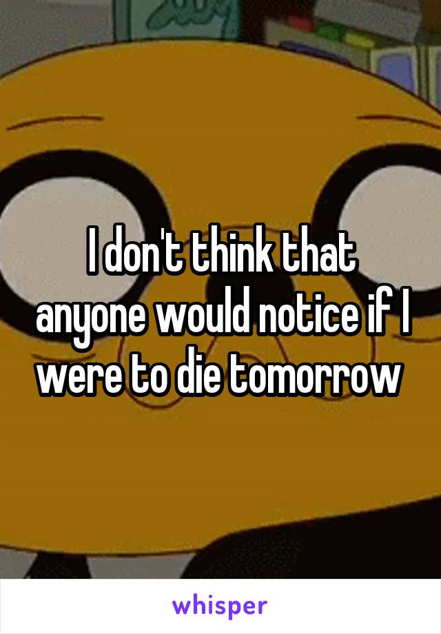 I don't think that anyone would notice if I were to die tomorrow 