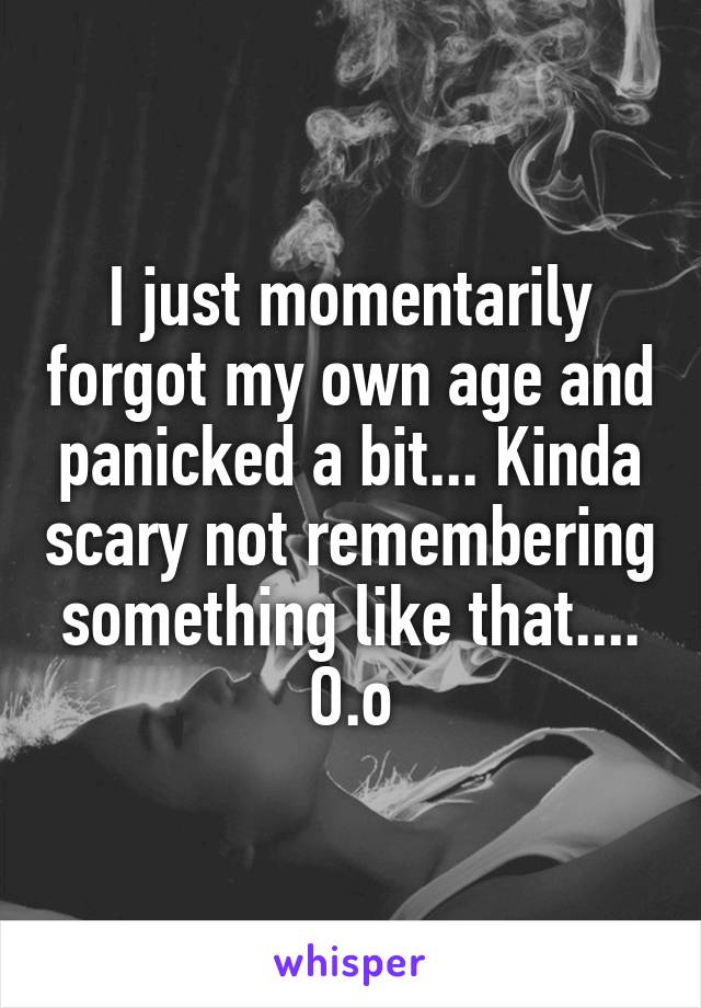 I just momentarily forgot my own age and panicked a bit... Kinda scary not remembering something like that.... O.o