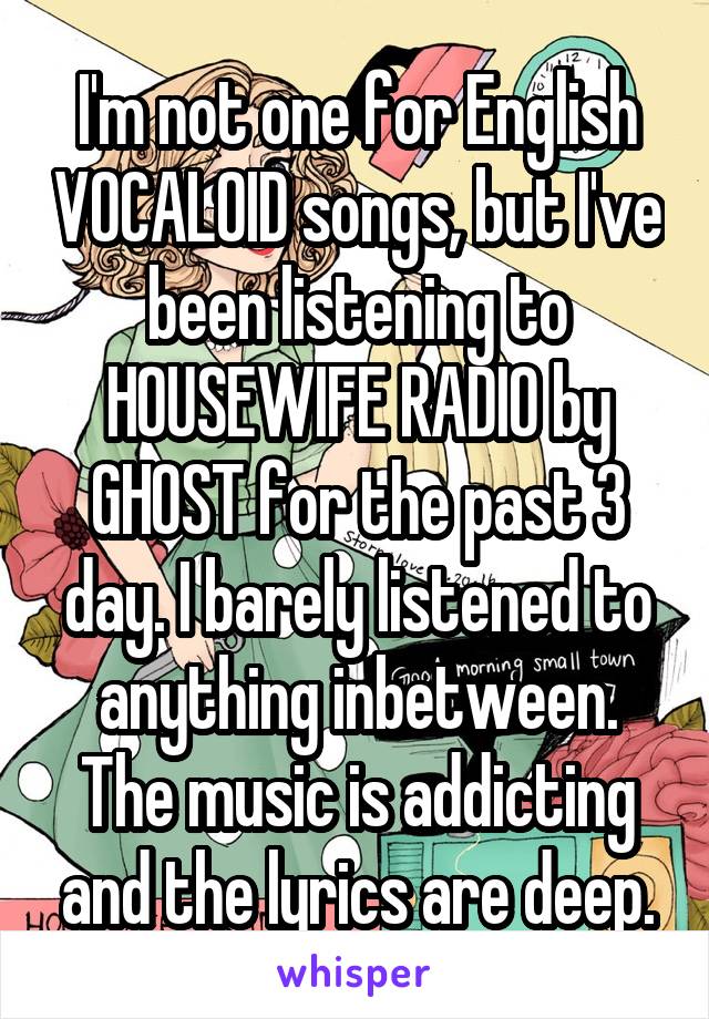 I'm not one for English VOCALOID songs, but I've been listening to HOUSEWIFE RADIO by GHOST for the past 3 day. I barely listened to anything inbetween. The music is addicting and the lyrics are deep.