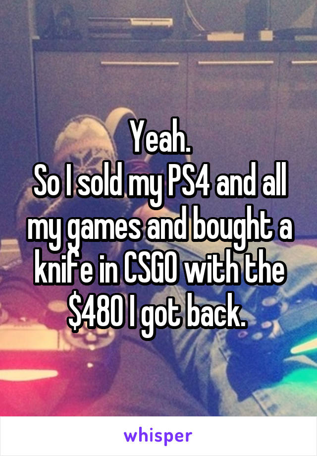 Yeah.
So I sold my PS4 and all my games and bought a knife in CSGO with the $480 I got back. 