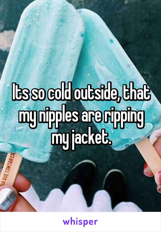 Its so cold outside, that my nipples are ripping my jacket.