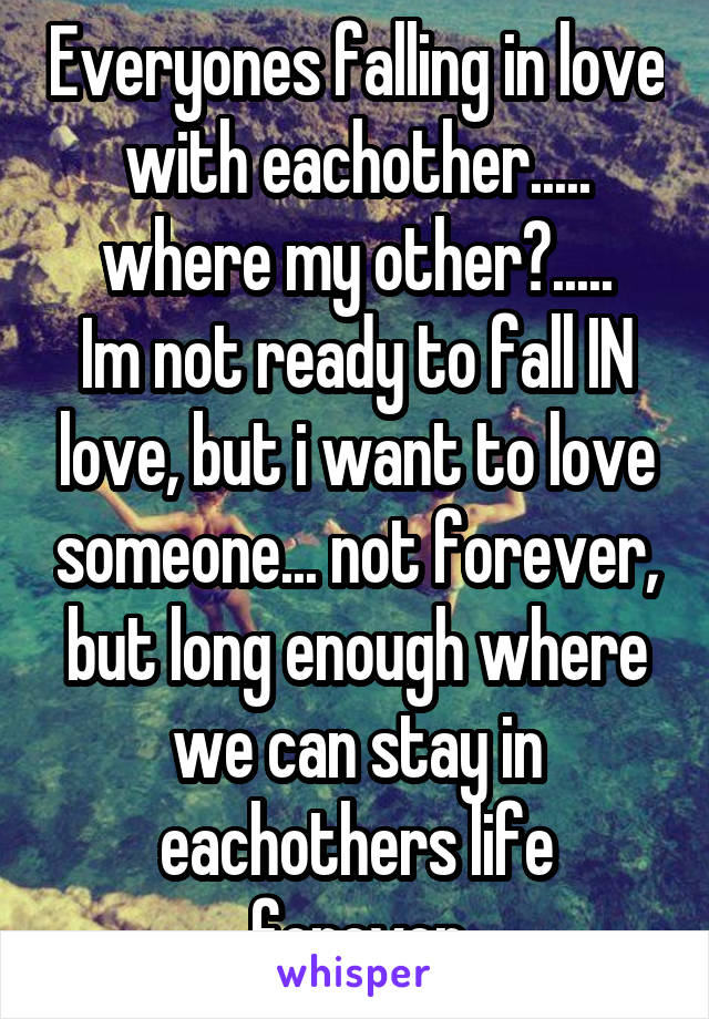Everyones falling in love with eachother..... where my other?.....
Im not ready to fall IN love, but i want to love someone... not forever, but long enough where we can stay in eachothers life forever