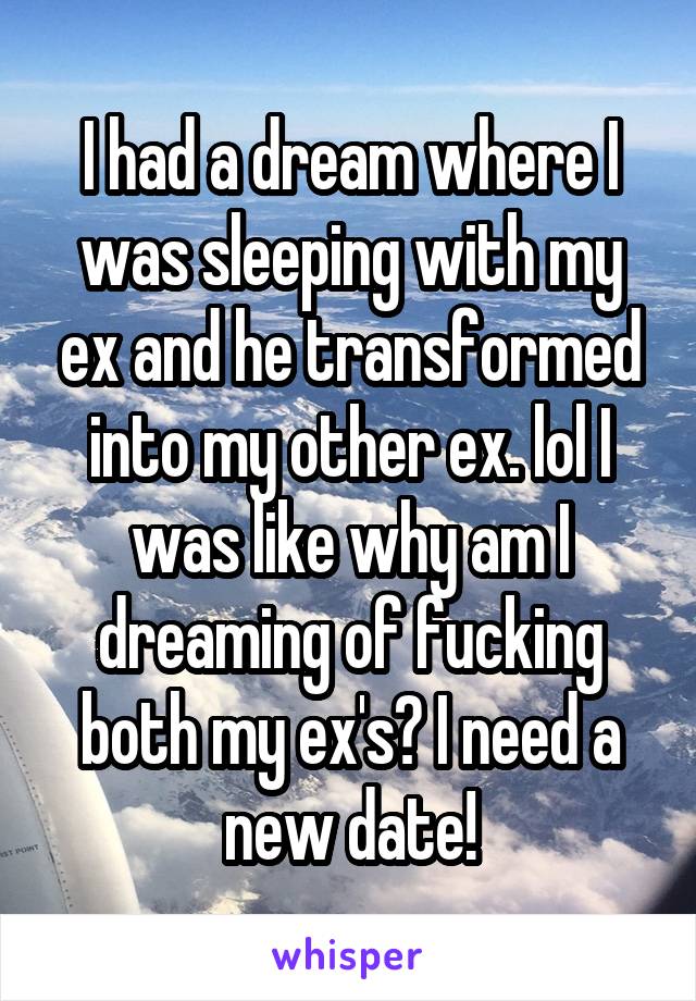 I had a dream where I was sleeping with my ex and he transformed into my other ex. lol I was like why am I dreaming of fucking both my ex's? I need a new date!