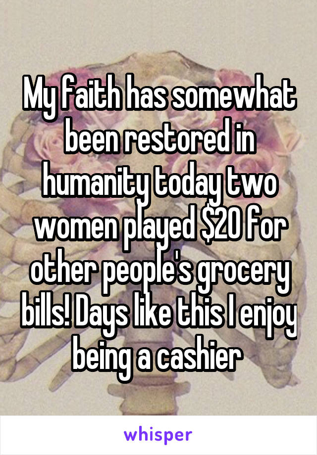 My faith has somewhat been restored in humanity today two women played $20 for other people's grocery bills! Days like this I enjoy being a cashier 
