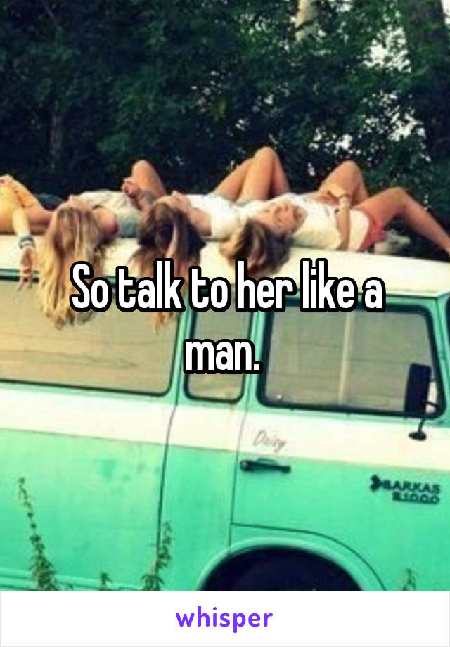 So talk to her like a man. 