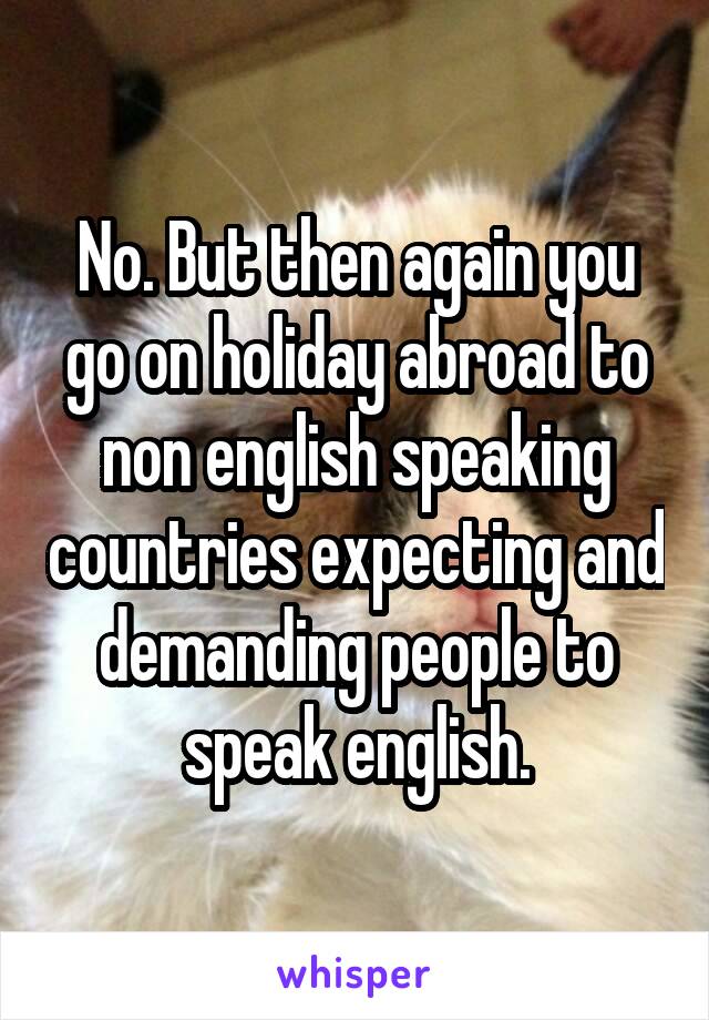No. But then again you go on holiday abroad to non english speaking countries expecting and demanding people to speak english.