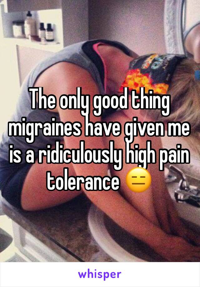 The only good thing migraines have given me is a ridiculously high pain tolerance 😑