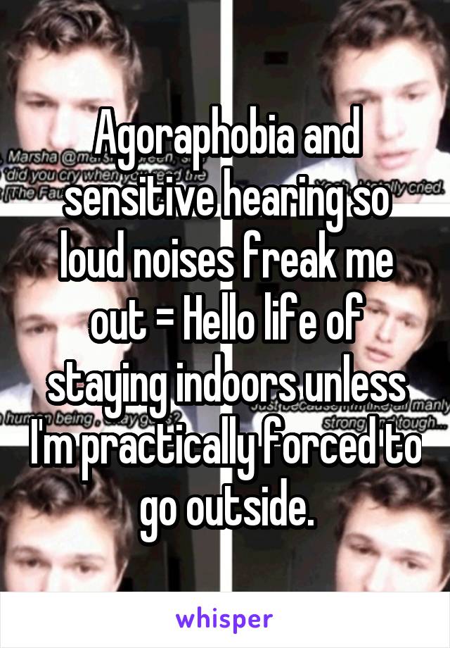 Agoraphobia and sensitive hearing so loud noises freak me out = Hello life of staying indoors unless I'm practically forced to go outside.