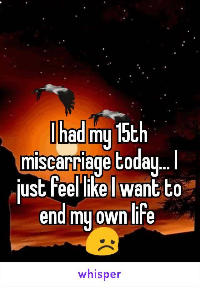 I had my 15th miscarriage today... I just feel like I want to end my own life 
 😞