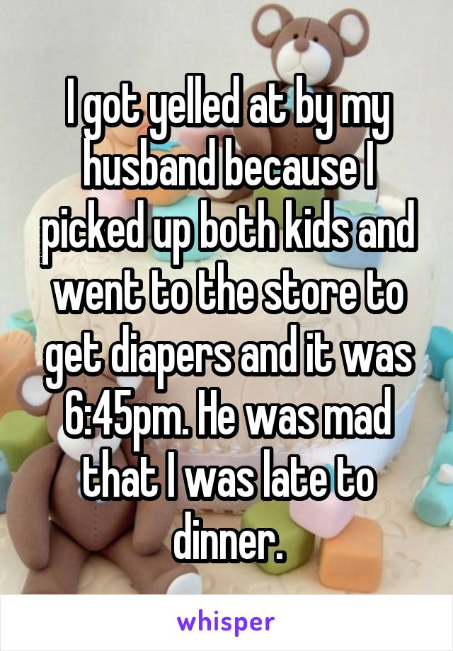 I got yelled at by my husband because I picked up both kids and went to the store to get diapers and it was 6:45pm. He was mad that I was late to dinner.