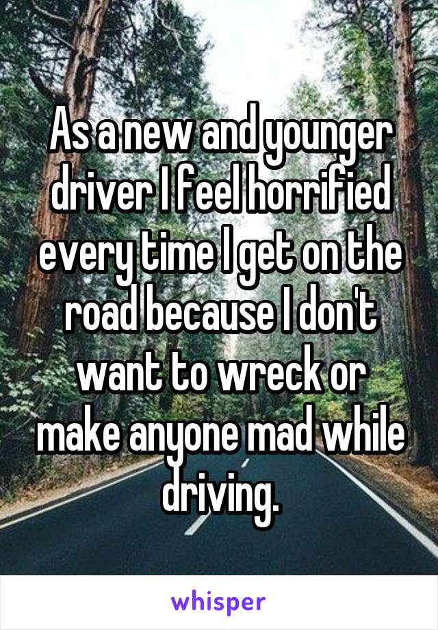 As a new and younger driver I feel horrified every time I get on the road because I don't want to wreck or make anyone mad while driving.