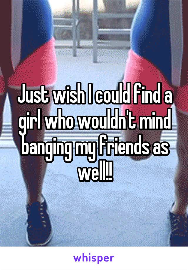 Just wish I could find a girl who wouldn't mind banging my friends as well!!