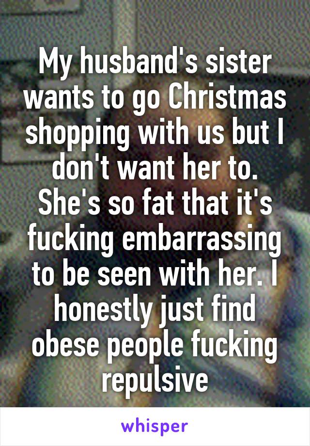 My husband's sister wants to go Christmas shopping with us but I don't want her to. She's so fat that it's fucking embarrassing to be seen with her. I honestly just find obese people fucking repulsive