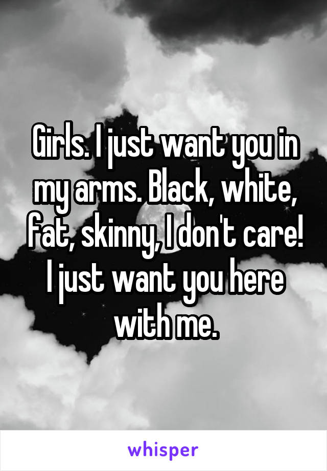 Girls. I just want you in my arms. Black, white, fat, skinny, I don't care! I just want you here with me.