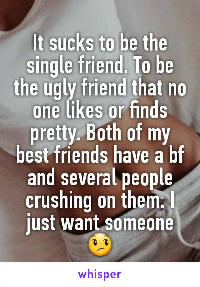It sucks to be the single friend. To be the ugly friend that no one likes or finds pretty. Both of my best friends have a bf and several people crushing on them. I just want someone 😞