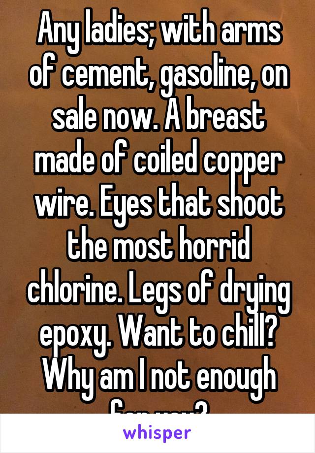 Any ladies; with arms of cement, gasoline, on sale now. A breast made of coiled copper wire. Eyes that shoot the most horrid chlorine. Legs of drying epoxy. Want to chill? Why am I not enough for you?