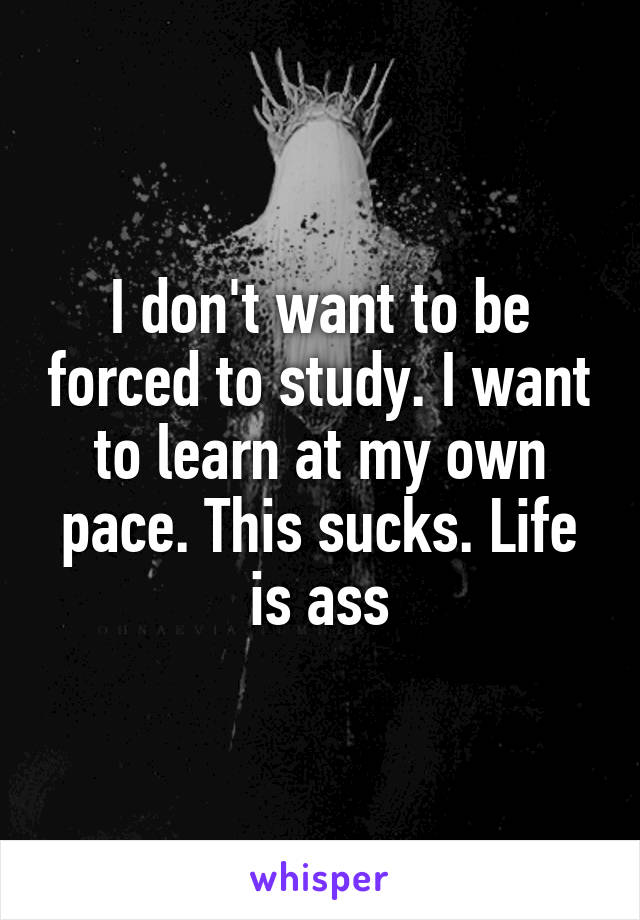 I don't want to be forced to study. I want to learn at my own pace. This sucks. Life is ass