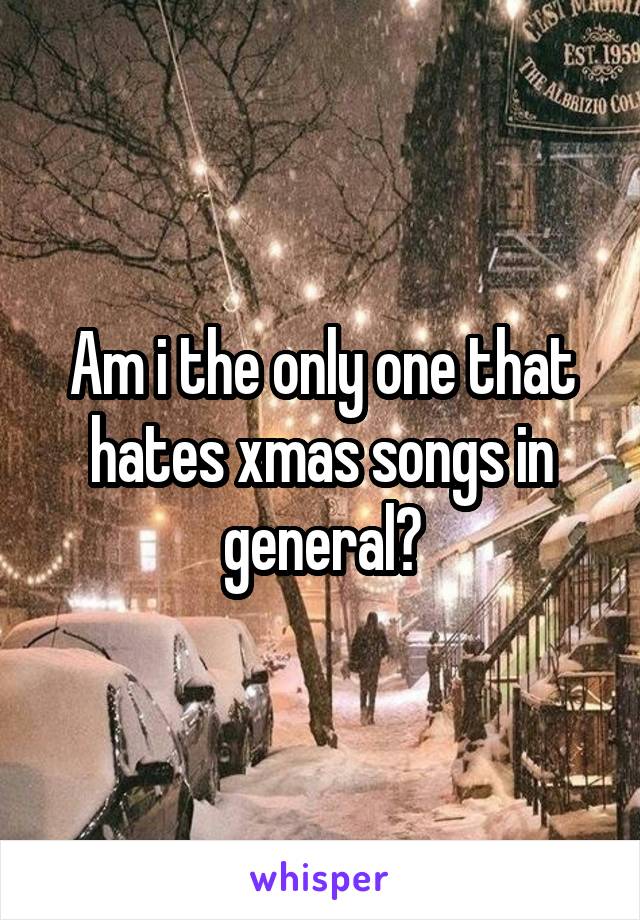 Am i the only one that hates xmas songs in general?