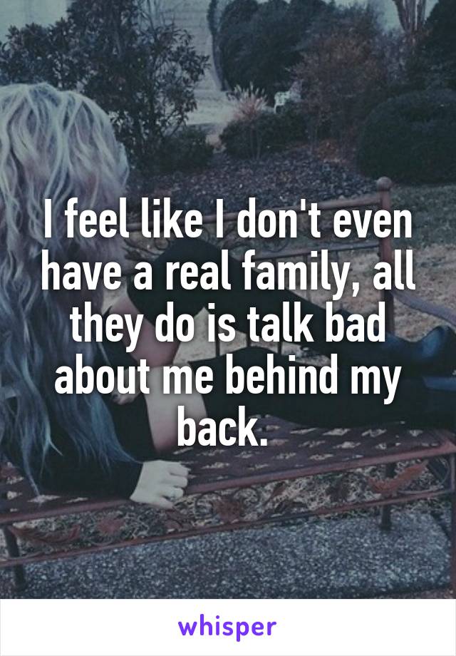 I feel like I don't even have a real family, all they do is talk bad about me behind my back. 