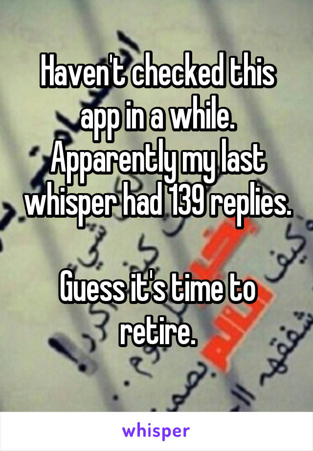 Haven't checked this app in a while. Apparently my last whisper had 139 replies.

Guess it's time to retire.
