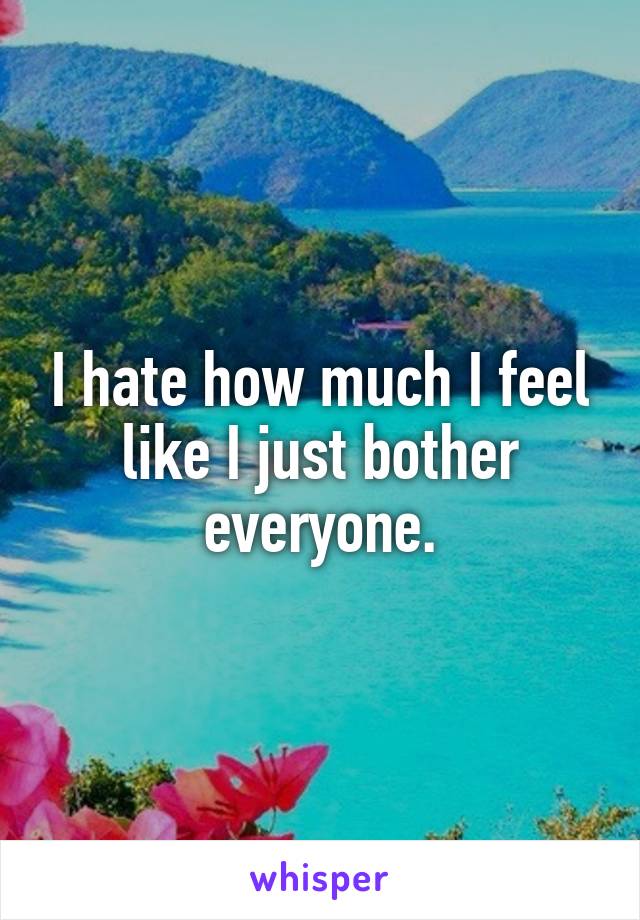 I hate how much I feel like I just bother everyone.
