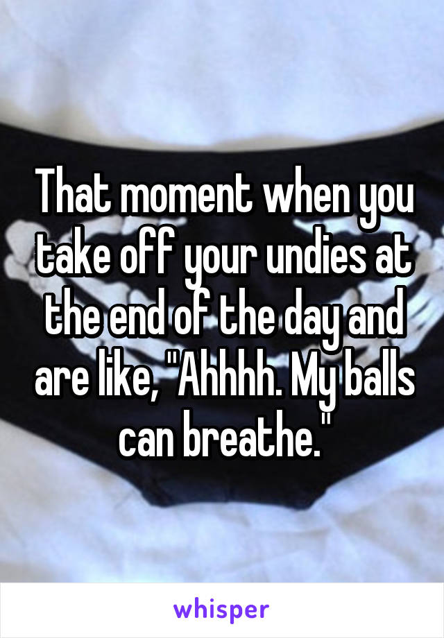 That moment when you take off your undies at the end of the day and are like, "Ahhhh. My balls can breathe."