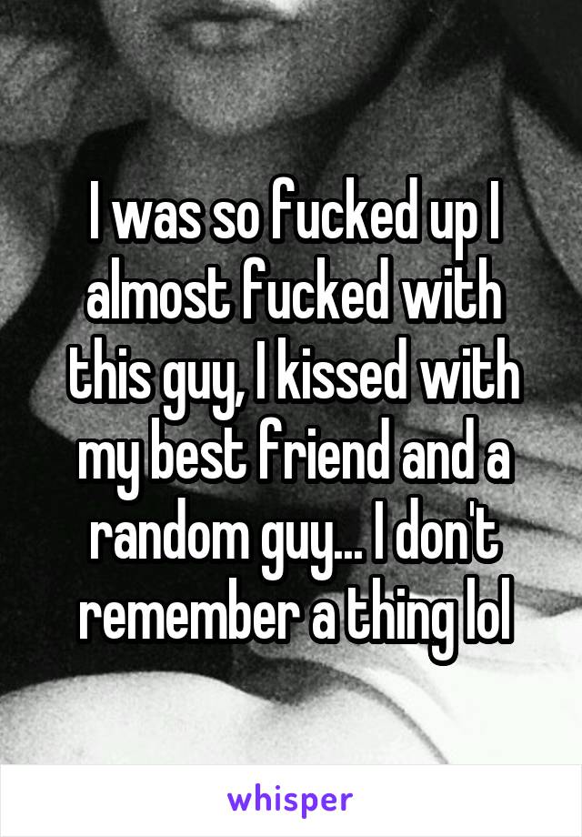 I was so fucked up I almost fucked with this guy, I kissed with my best friend and a random guy... I don't remember a thing lol