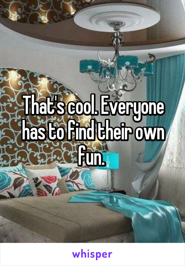 That's cool. Everyone has to find their own fun. 