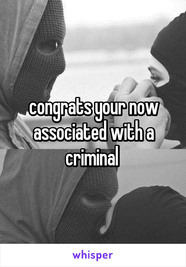congrats your now associated with a criminal 