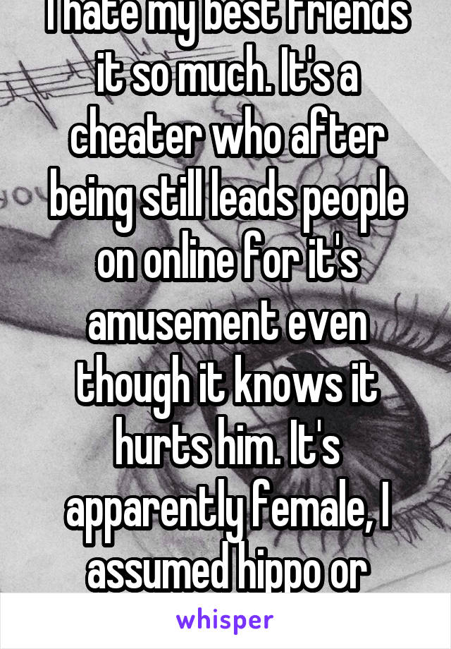 I hate my best friends it so much. It's a cheater who after being still leads people on online for it's amusement even though it knows it hurts him. It's apparently female, I assumed hippo or walrus.