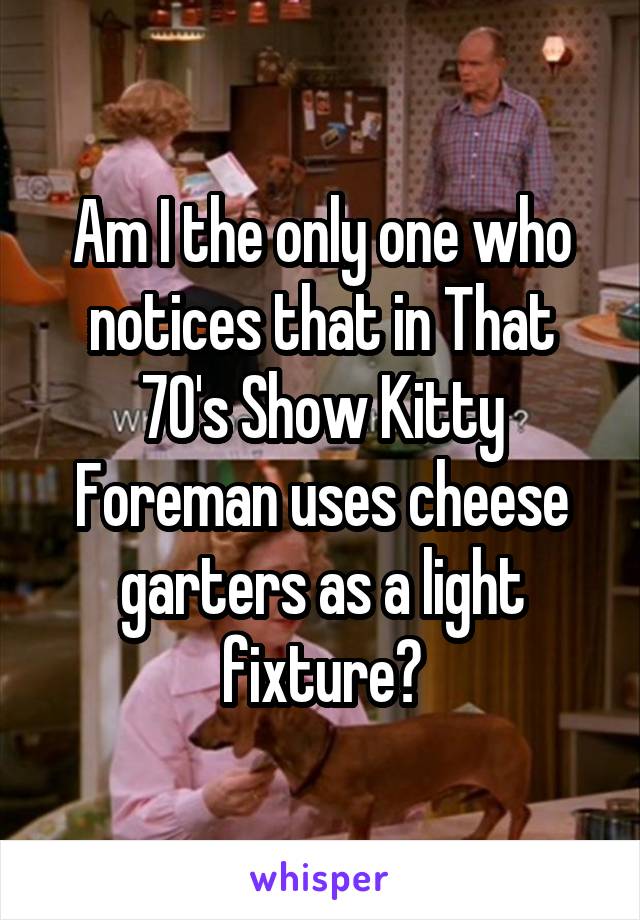 Am I the only one who notices that in That 70's Show Kitty Foreman uses cheese garters as a light fixture?