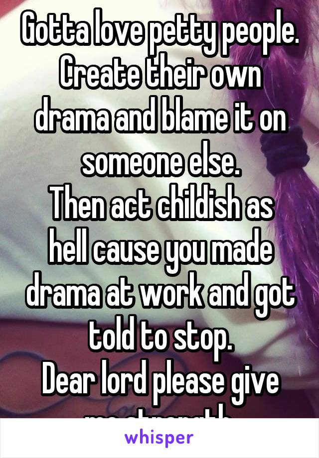 Gotta love petty people. Create their own drama and blame it on someone else.
Then act childish as hell cause you made drama at work and got told to stop.
Dear lord please give me strength.