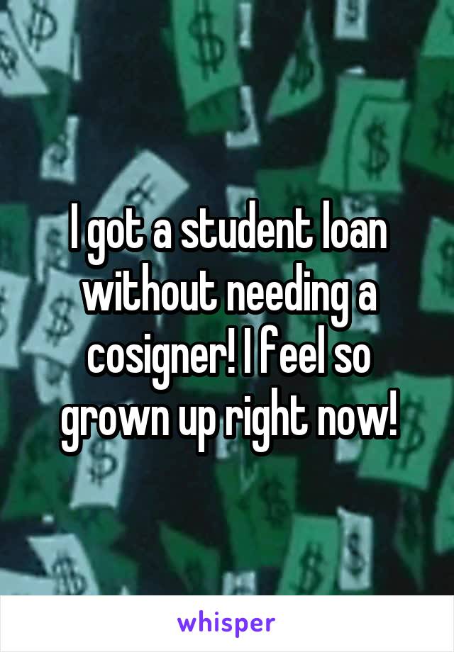 I got a student loan without needing a cosigner! I feel so grown up right now!