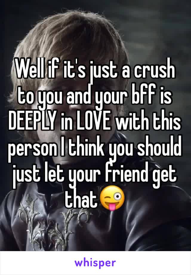 Well if it's just a crush to you and your bff is DEEPLY in LOVE with this person I think you should just let your friend get that😜