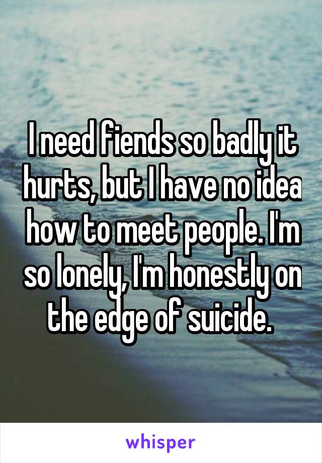 I need fiends so badly it hurts, but I have no idea how to meet people. I'm so lonely, I'm honestly on the edge of suicide. 