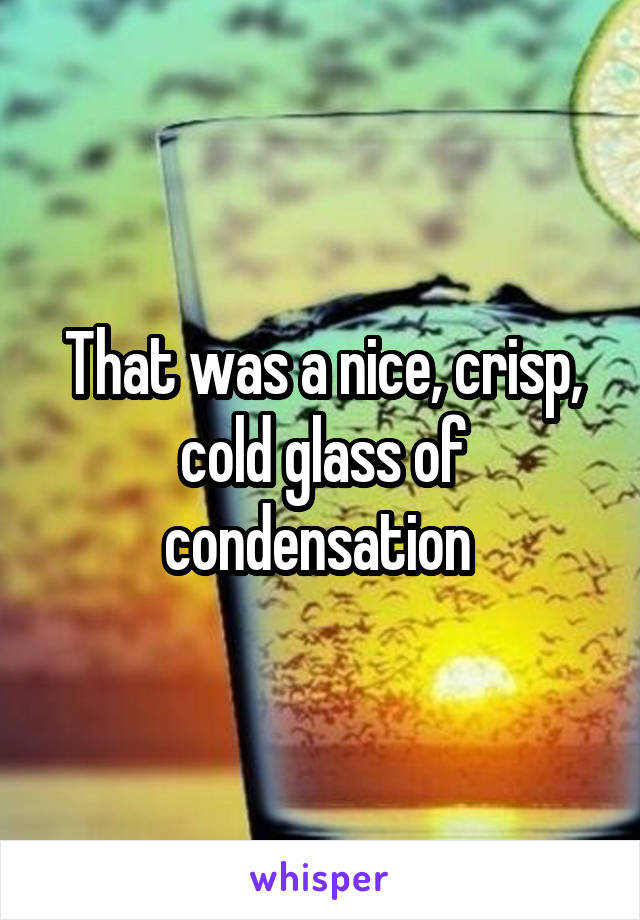That was a nice, crisp, cold glass of condensation 